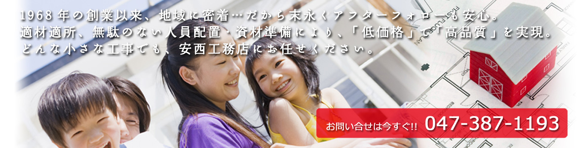 1968年の創業以来、地域に密着…だから末永くアフターフォローも安心。適材適所、無駄のない人員配置・資材準備により、「低価格」で「高品質」を実現。どんな小さな工事でも、安西工務店にお任せください。お問い合わせは今すぐ！！　047-387-1193